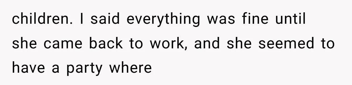 children. I said everything was fine until she came back to work, and she seemed to have a party where