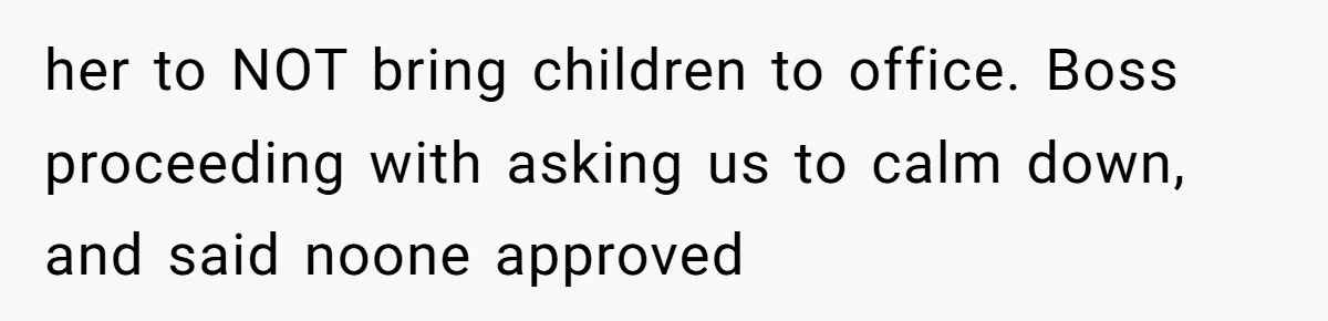 her to NOT bring children to office. Boss proceeding with asking us to calm down, and said noone approved