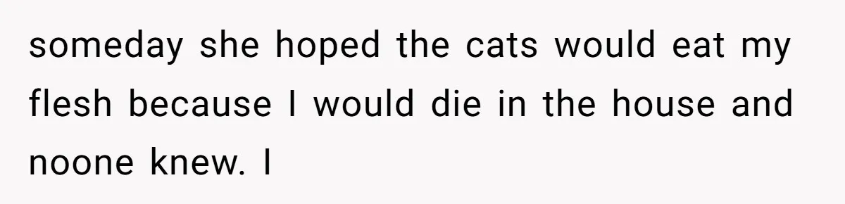 someday she hoped the cats would eat my flesh because I would die in the house and noone knew. I
