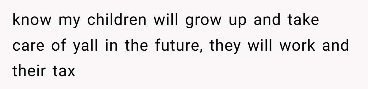 know my children will grow up and take care of yall in the future, they will work and their tax