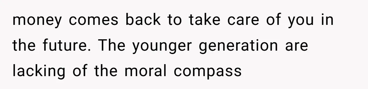 money comes back to take care of you in the future. The younger generation are lacking of the moral compass