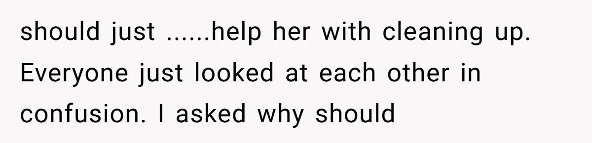 should just ......help her with cleaning up. Everyone just looked at each other in confusion. I asked why should