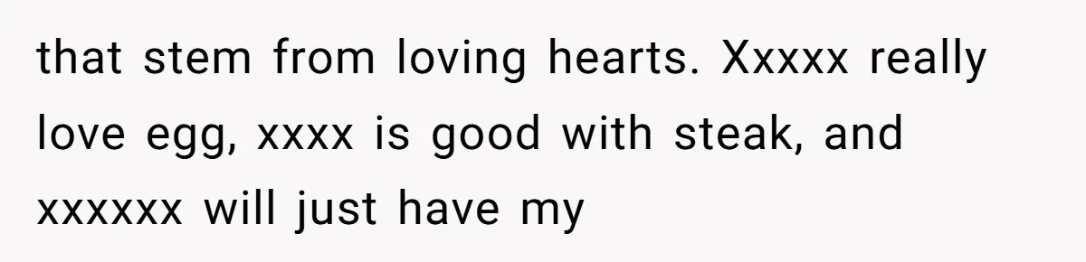 that stem from loving hearts. Xxxxx really love egg, xxxx is good with steak, and xxxxxx will just have my