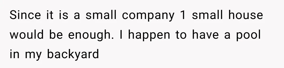 Since it is a small company 1 small house would be enough. I happen to have a pool in my backyard