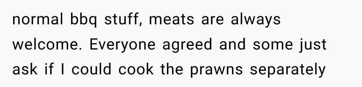 normal bbq stuff, meats are always welcome. Everyone agreed and some just ask if I could cook the prawns separately