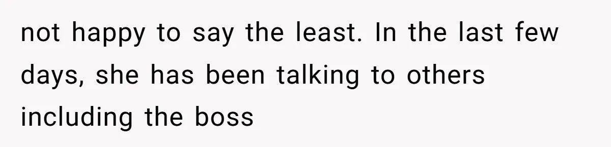 not happy to say the least. In the last few days, she has been talking to others including the boss
