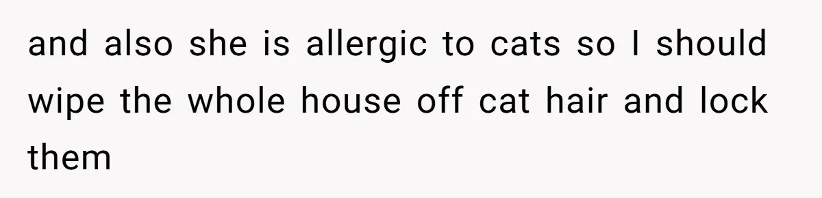 and also she is allergic to cats so I should wipe the whole house off cat hair and lock them