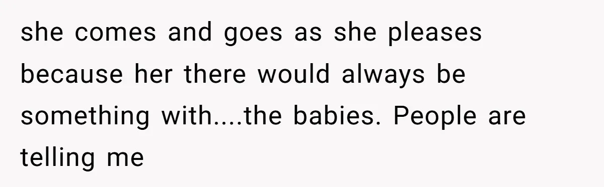 she comes and goes as she pleases because her there would always be something with....the babies. People are telling me