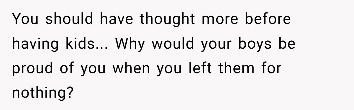You should have thought more before having kids... Why would your boys be proud of you when you left them for nothing?
