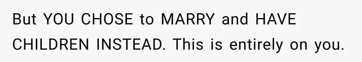 But YOU CHOSE to MARRY and HAVE CHILDREN INSTEAD. This is entirely on you.