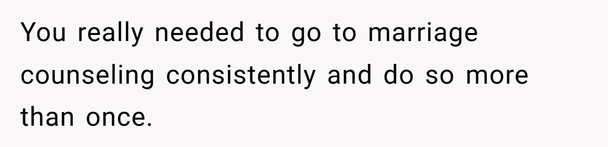 You really needed to go to marriage counseling consistently and do so more than once.