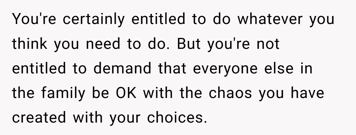 You're certainly entitled to do whatever you think you need to do. But you're not entitled to demand that everyone else in the family be OK with the chaos you...