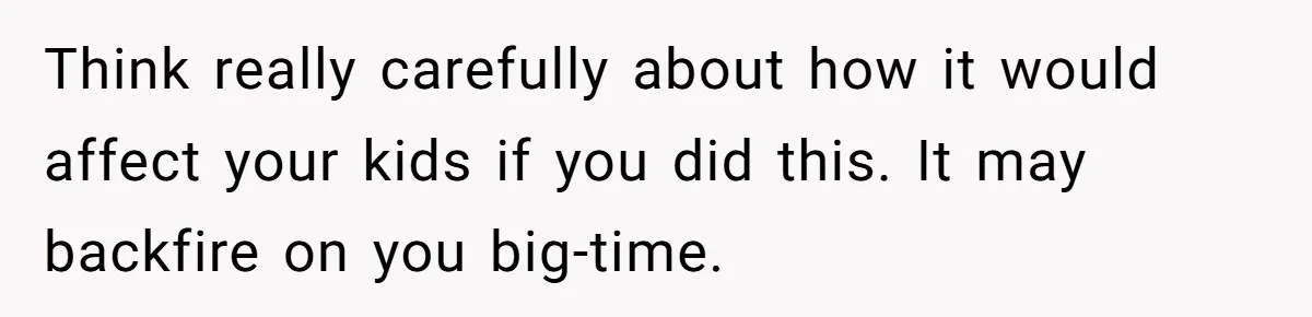 Think really carefully about how it would affect your kids if you did this. It may backfire on you big-time.