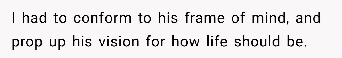 I had to conform to his frame of mind, and prop up his vision for how life should be.