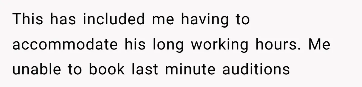 This has included me having to accommodate his long working hours. Me unable to book last minute auditions
