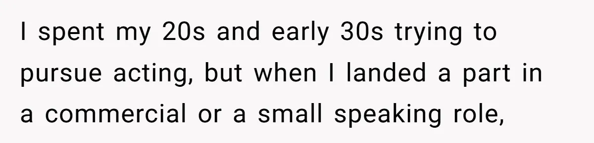 I spent my 20s and early 30s trying to pursue acting, but when I landed a part in a commercial or a small speaking role,