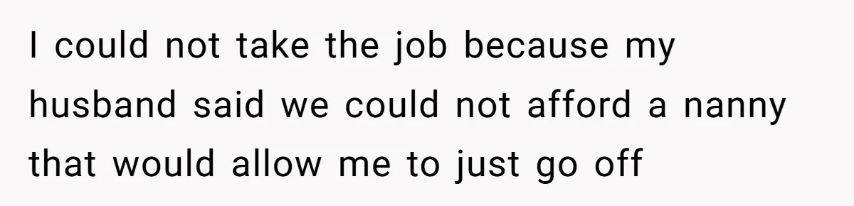 I could not take the job because my husband said we could not afford a nanny that would allow me to just go off
