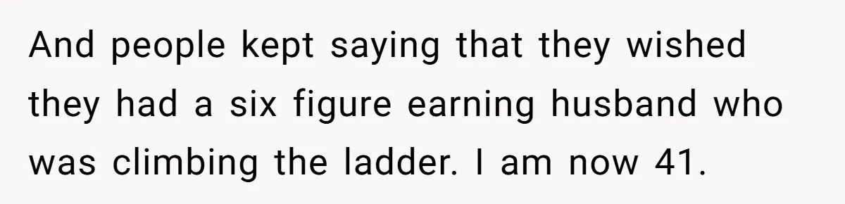 And people kept saying that they wished they had a six figure earning husband who was climbing the ladder. I am now 41.