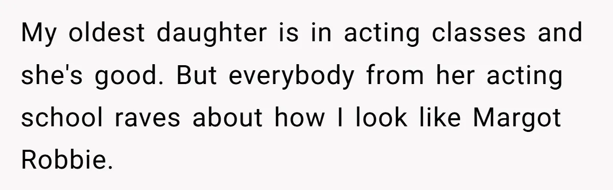 My oldest daughter is in acting classes and she's good. But everybody from her acting school raves about how I look like Margot Robbie.