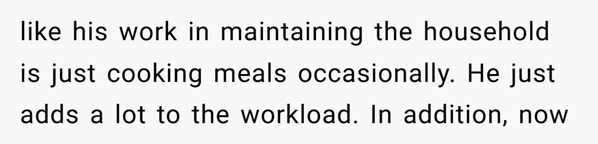 like his work in maintaining the household is just cooking meals occasionally. He just adds a lot to the workload. In addition, now