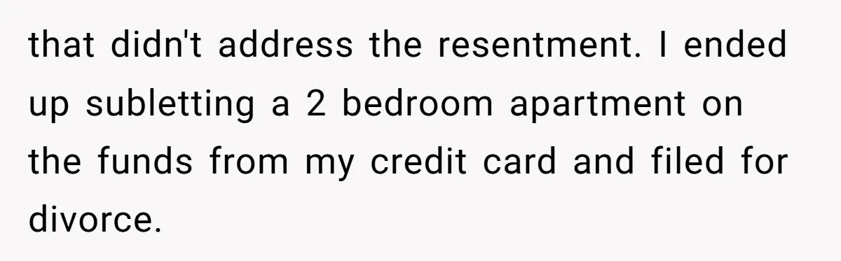 that didn't address the resentment. I ended up subletting a 2 bedroom apartment on the funds from my credit card and filed for divorce.