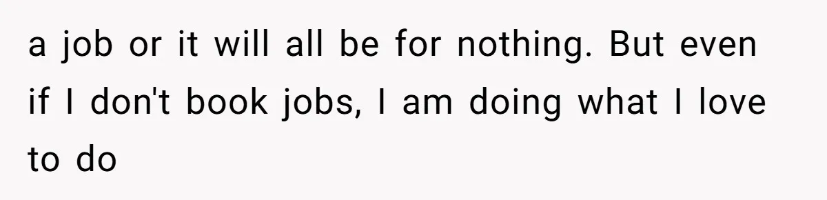 a job or it will all be for nothing. But even if I don't book jobs, I am doing what I love to do