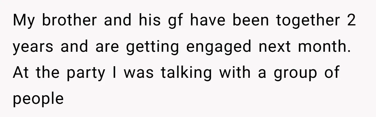 My brother and his gf have been together 2 years and are getting engaged next month. At the party I was talking with a group of people