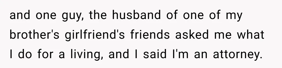 and one guy, the husband of one of my brother's girlfriend's friends asked me what I do for a living, and I said I'm an attorney.