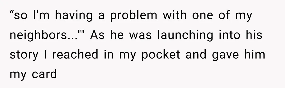 “so I'm having a problem with one of my neighbors..."" As he was launching into his story I reached in my pocket and gave him my card