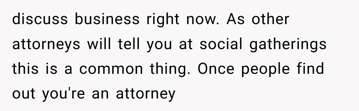 discuss business right now. As other attorneys will tell you at social gatherings this is a common thing. Once people find out you're an attorney