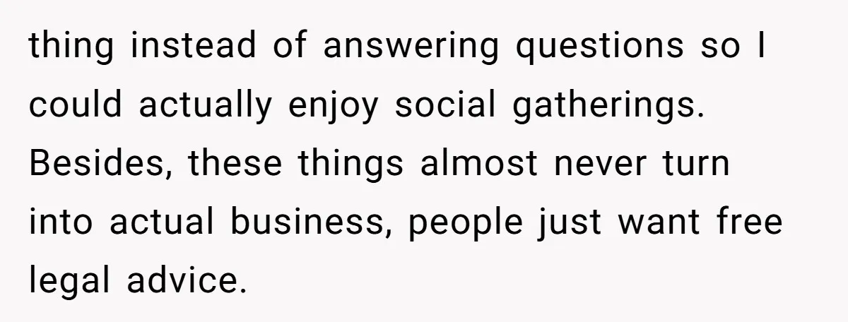 thing instead of answering questions so I could actually enjoy social gatherings. Besides, these things almost never turn into actual business, people just want free legal advice.