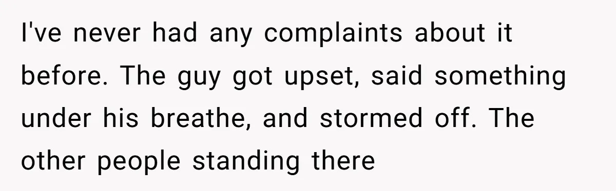 I've never had any complaints about it before. The guy got upset, said something under his breathe, and stormed off. The other people standing there