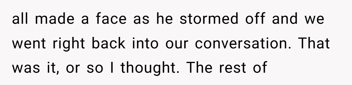 all made a face as he stormed off and we went right back into our conversation. That was it, or so I thought. The rest of