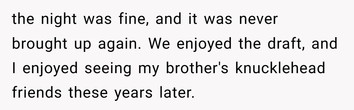 the night was fine, and it was never brought up again. We enjoyed the draft, and I enjoyed seeing my brother's knucklehead friends these years later.