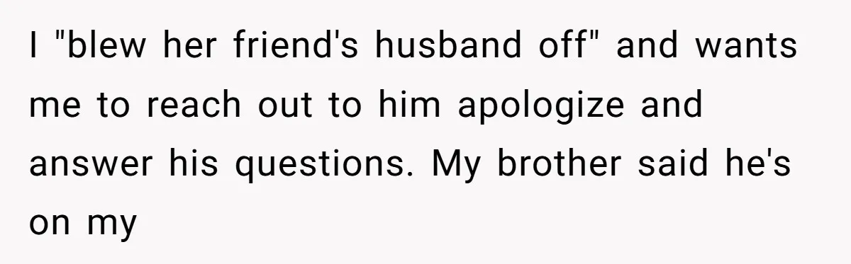 I "blew her friend's husband off" and wants me to reach out to him apologize and answer his questions. My brother said he's on my