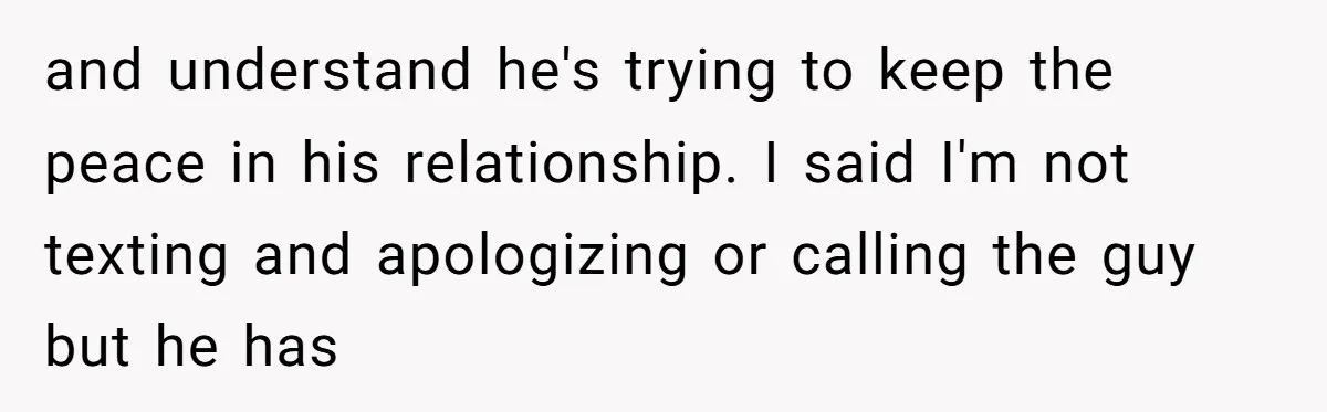 and understand he's trying to keep the peace in his relationship. I said I'm not texting and apologizing or calling the guy but he has