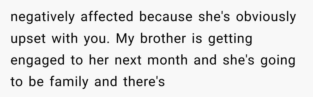 negatively affected because she's obviously upset with you. My brother is getting engaged to her next month and she's going to be family and there's