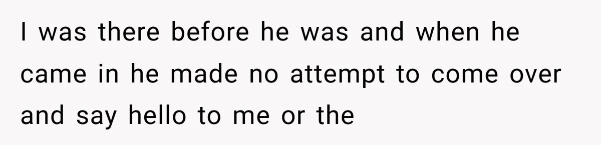 I was there before he was and when he came in he made no attempt to come over and say hello to me or the