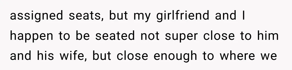 assigned seats, but my girlfriend and I happen to be seated not super close to him and his wife, but close enough to where we