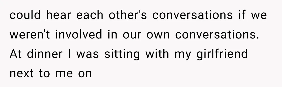 could hear each other's conversations if we weren't involved in our own conversations. At dinner I was sitting with my girlfriend next to me on