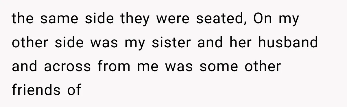 the same side they were seated, On my other side was my sister and her husband and across from me was some other friends of