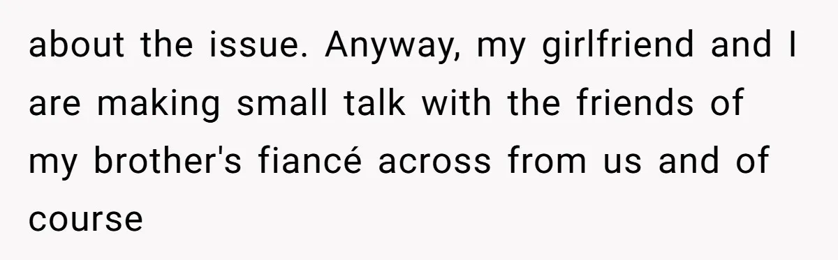 about the issue. Anyway, my girlfriend and I are making small talk with the friends of my brother's fiancé across from us and of course