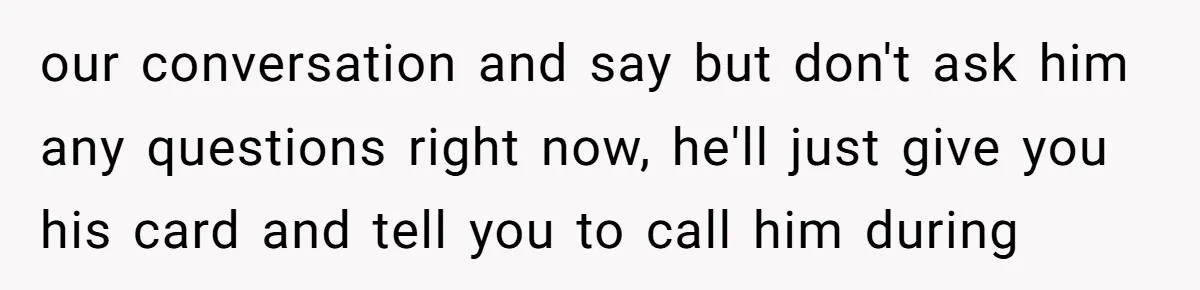 our conversation and say but don't ask him any questions right now, he'll just give you his card and tell you to call him during
