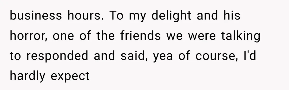 business hours. To my delight and his horror, one of the friends we were talking to responded and said, yea of course, I'd hardly expect