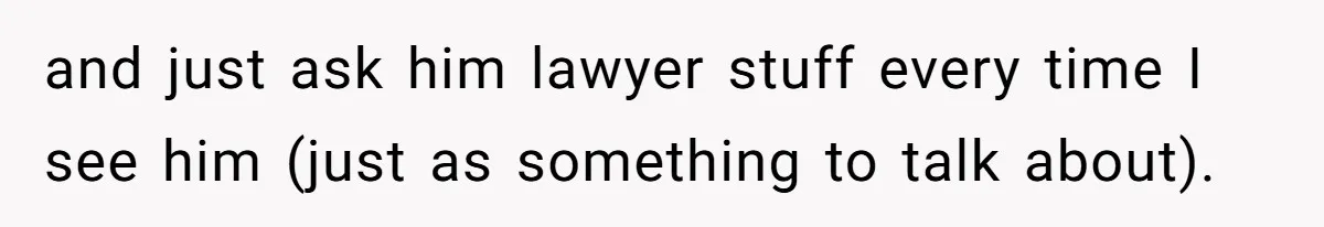 and just ask him lawyer stuff every time I see him (just as something to talk about).