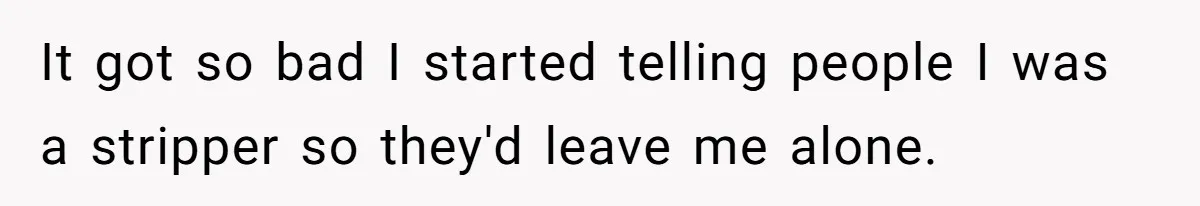 It got so bad I started telling people I was a stripper so they'd leave me alone.