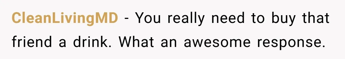 CleanLivingMD − You really need to buy that friend a drink. What an awesome response.