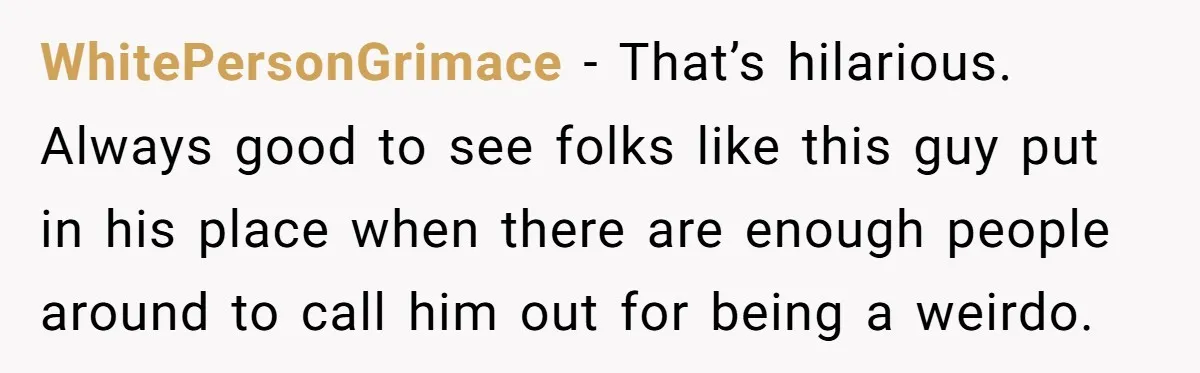 WhitePersonGrimace − That’s hilarious. Always good to see folks like this guy put in his place when there are enough people around to call him out for being a weirdo.