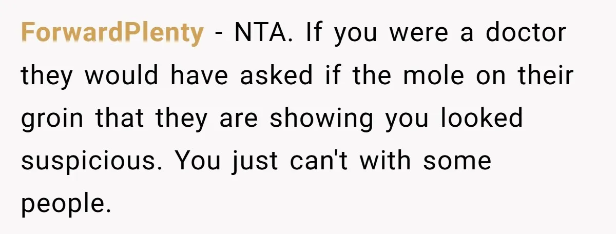 ForwardPlenty − NTA. If you were a doctor they would have asked if the mole on their groin that they are showing you looked suspicious. You just can't with some...