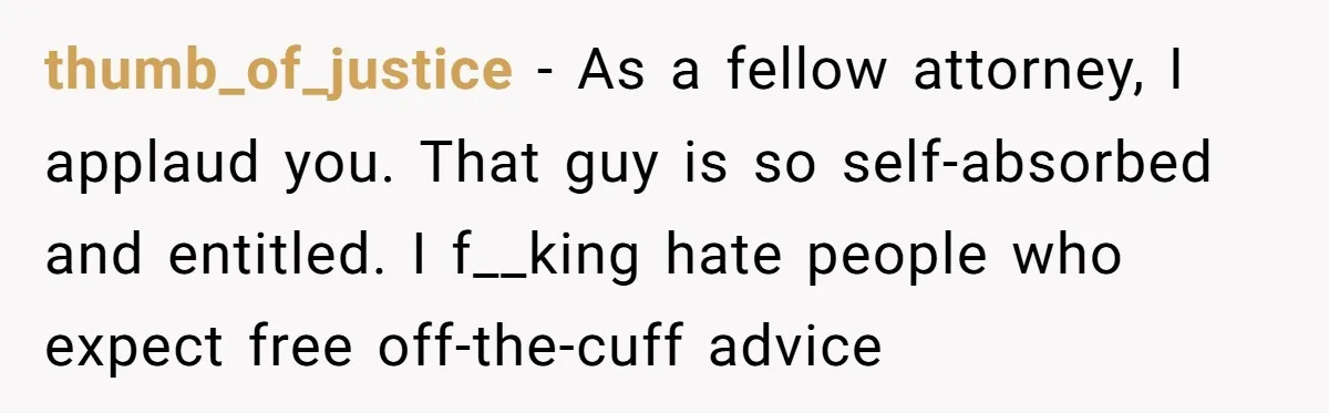 thumb_of_justice − As a fellow attorney, I applaud you. That guy is so self-absorbed and entitled. I f__king hate people who expect free off-the-cuff advice